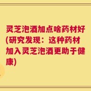 灵芝泡酒加点啥药材好(研究发现：这种药材加入灵芝泡酒更助于健康)