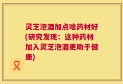 灵芝泡酒加点啥药材好(研究发现：这种药材加入灵芝泡酒更助于健康)