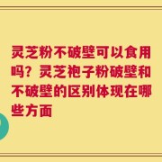 灵芝粉不破壁可以食用吗？灵芝袍子粉破壁和不破壁的区别体现在哪些方面