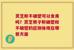 灵芝粉不破壁可以食用吗？灵芝袍子粉破壁和不破壁的区别体现在哪些方面