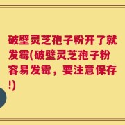 破壁灵芝孢子粉开了就发霉(破壁灵芝孢子粉容易发霉，要注意保存!)