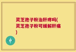 灵芝孢子粉治肝疼吗(灵芝孢子粉可缓解肝痛)