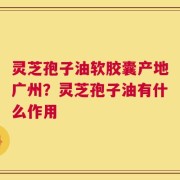 灵芝孢子油软胶囊产地广州？灵芝孢子油有什么作用