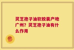 灵芝孢子油软胶囊产地广州？灵芝孢子油有什么作用