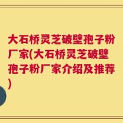 大石桥灵芝破壁孢子粉厂家(大石桥灵芝破壁孢子粉厂家介绍及推荐)