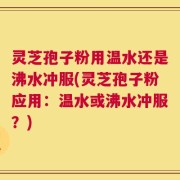 灵芝孢子粉用温水还是沸水冲服(灵芝孢子粉应用：温水或沸水冲服？)