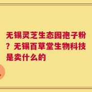 无锡灵芝生态园孢子粉？无锡百草堂生物科技是卖什么的