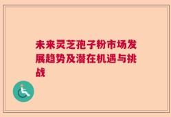 未来灵芝孢子粉市场发展趋势及潜在机遇与挑战