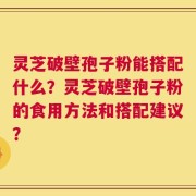 灵芝破壁孢子粉能搭配什么？灵芝破壁孢子粉的食用方法和搭配建议？
