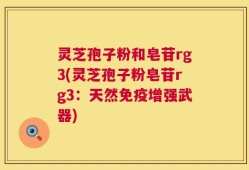 灵芝孢子粉和皂苷rg3(灵芝孢子粉皂苷rg3：天然免疫增强武器)