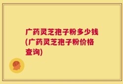 广药灵芝孢子粉多少钱(广药灵芝孢子粉价格查询)