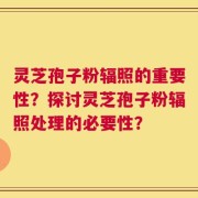灵芝孢子粉辐照的重要性？探讨灵芝孢子粉辐照处理的必要性？