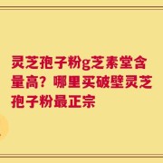 灵芝孢子粉g芝素堂含量高？哪里买破壁灵芝孢子粉最正宗