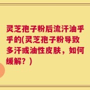 灵芝孢子粉后流汗油乎乎的(灵芝孢子粉导致多汗或油性皮肤，如何缓解？)