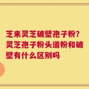 芝来灵芝破壁孢子粉？灵芝孢子粉头道粉和破壁有什么区别吗