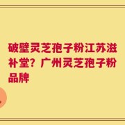 破壁灵芝孢子粉江苏滋补堂？广州灵芝孢子粉品牌