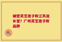 破壁灵芝孢子粉江苏滋补堂？广州灵芝孢子粉品牌