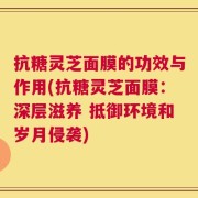 抗糖灵芝面膜的功效与作用(抗糖灵芝面膜：深层滋养 抵御环境和岁月侵袭)