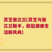 灵芝张兰兰(灵芝与张兰兰联手，掀起健康生活新风尚)