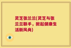 灵芝张兰兰(灵芝与张兰兰联手，掀起健康生活新风尚)