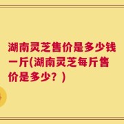 湖南灵芝售价是多少钱一斤(湖南灵芝每斤售价是多少？)