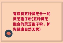 有没有五种灵芝合一的灵芝孢子粉(五种灵芝融合的灵芝孢子粉，护你健康自然无忧)