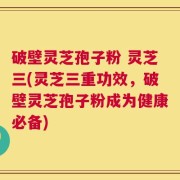 破壁灵芝孢子粉 灵芝三(灵芝三重功效，破壁灵芝孢子粉成为健康必备)