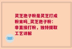 灵芝孢子粉是灵芝打成粉末吗_灵芝孢子粉：非直接打粉，独特提取工艺详解
