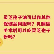 灵芝孢子油可以和其他保健品同服吗？乳腺癌手术后可以吃灵芝孢子粉吗？