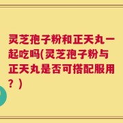 灵芝孢子粉和正天丸一起吃吗(灵芝孢子粉与正天丸是否可搭配服用？)