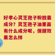 好孝心灵芝孢子粉胶囊成分？灵芝孢子油里面有什么成分呢，保健效果怎么样