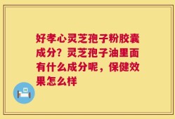 好孝心灵芝孢子粉胶囊成分？灵芝孢子油里面有什么成分呢，保健效果怎么样