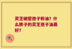 灵芝破壁孢子粉油？什么牌子的灵芝孢子油最好？