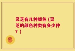 灵芝有几种颜色 (灵芝的颜色种类有多少种？)