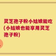 灵芝孢子粉小姑娘能吃(小姑娘也能享用灵芝孢子粉)