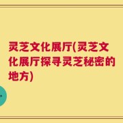 灵芝文化展厅(灵芝文化展厅探寻灵芝秘密的地方)
