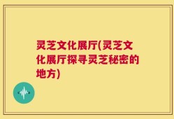 灵芝文化展厅(灵芝文化展厅探寻灵芝秘密的地方)