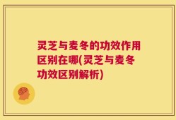 灵芝与麦冬的功效作用区别在哪(灵芝与麦冬功效区别解析)