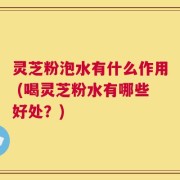 灵芝粉泡水有什么作用 (喝灵芝粉水有哪些好处？)