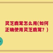 灵芝鹿茸怎么用(如何正确使用灵芝鹿茸？)
