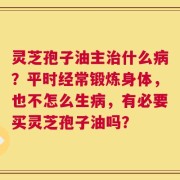灵芝孢子油主治什么病？平时经常锻炼身体，也不怎么生病，有必要买灵芝孢子油吗？