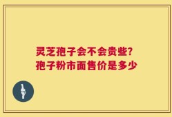 灵芝孢子会不会贵些？孢子粉市面售价是多少