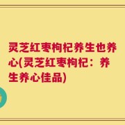 灵芝红枣枸杞养生也养心(灵芝红枣枸杞：养生养心佳品)