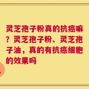 灵芝孢子粉真的抗癌嘛？灵芝孢子粉、灵芝孢子油，真的有抗癌细胞的效果吗