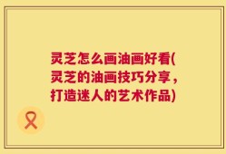 灵芝怎么画油画好看(灵芝的油画技巧分享，打造迷人的艺术作品)
