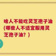 啥人不能吃灵芝孢子油(哪些人不适宜服用灵芝孢子油？)