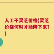人工干灵芝价格(灵芝价格何时才能降下来？)