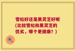 雪松好还是黑灵芝好呢(比较雪松和黑灵芝的优劣，哪个更健康？)