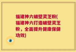 福建神六破壁灵芝粉(福建神六打造破壁灵芝粉，全面提升健康保健功效)