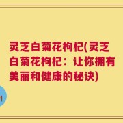灵芝白菊花枸杞(灵芝白菊花枸杞：让你拥有美丽和健康的秘诀)